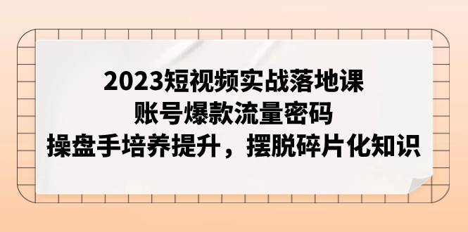 2023短视频实战落地课，账号爆款流量密码，操盘手培养提升，摆脱碎片化知识-副业之家