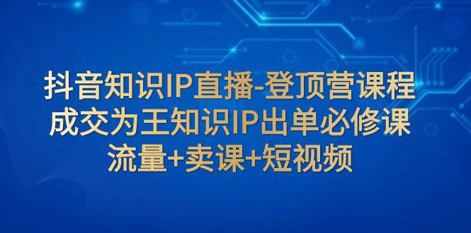 抖音知识IP直播-登顶营课程：成交为王知识IP出单必修课  流量+卖课+短视频-副业之家