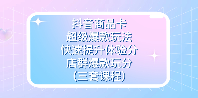 抖音商品卡-超级爆款玩法+快速提升体验分+店群爆款玩分（三套课程）-副业之家