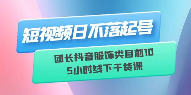 短视频日不落起号【6月11线下课】团长抖音服饰类目前10 5小时线下干货课-副业之家