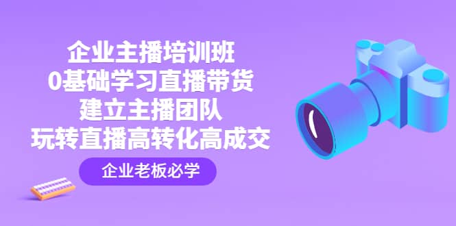 企业主播培训班：0基础学习直播带货，建立主播团队，玩转直播高转化高成交-副业之家