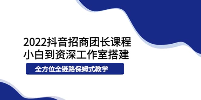 2022抖音招商团长课程，从小白到资深工作室搭建，全方位全链路保姆式教学-副业之家