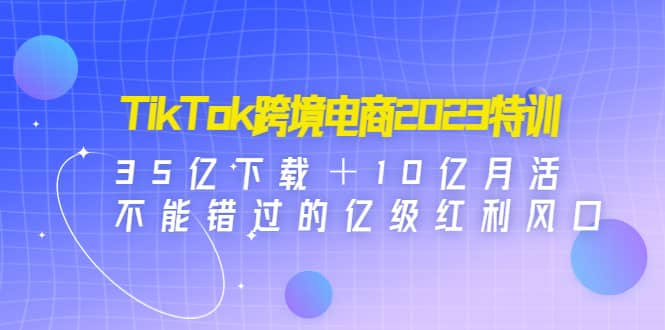 TikTok跨境电商2023特训：35亿下载＋10亿月活，不能错过的亿级红利风口-副业之家