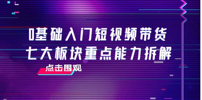 0基础入门短视频带货，七大板块重点能力拆解，7节精品课4小时干货-副业之家