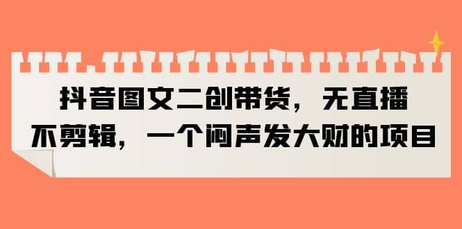 抖音图文二创带货，无直播，不剪辑，一个闷声发大财的项目-副业之家