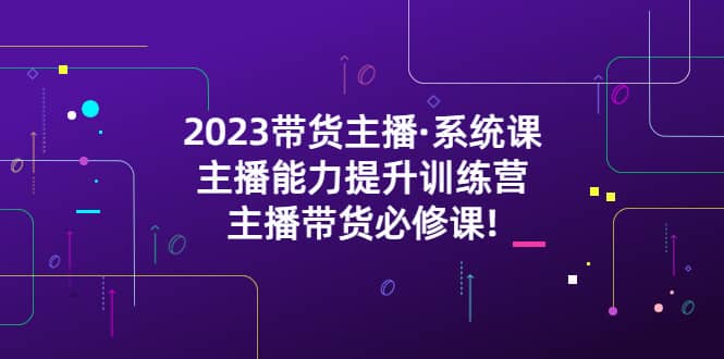 2023带货主播·系统课，主播能力提升训练营，主播带货必修课-副业之家
