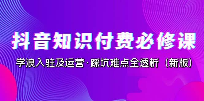 抖音·知识付费·必修课，学浪入驻及运营·踩坑难点全透析（2023新版）-副业之家