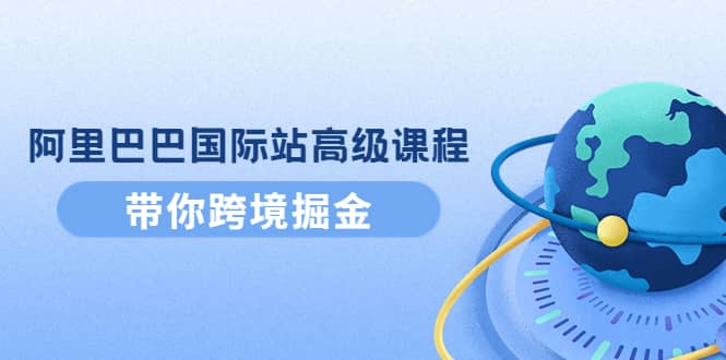 阿里巴巴国际站高级课程：带你跨境掘金，选品+优化+广告+推广-副业之家