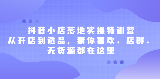 抖音小店落地实操特训营，从开店到选品，猜你喜欢、店群、无货源都在这里-副业之家