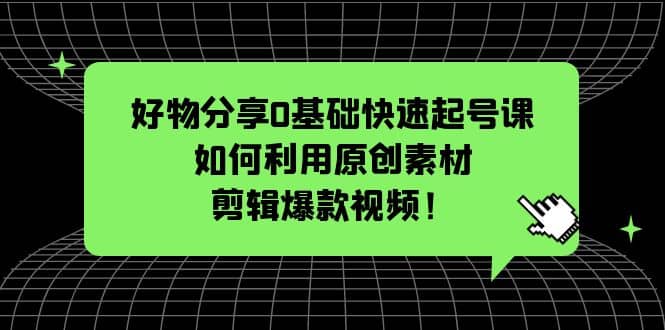 好物分享0基础快速起号课：如何利用原创素材剪辑爆款视频！-副业之家