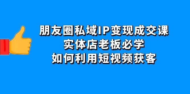 朋友圈私域IP变现成交课：实体店老板必学，如何利用短视频获客-副业之家