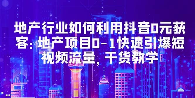 地产行业如何利用抖音0元获客：地产项目0-1快速引爆短视频流量，干货教学-副业之家