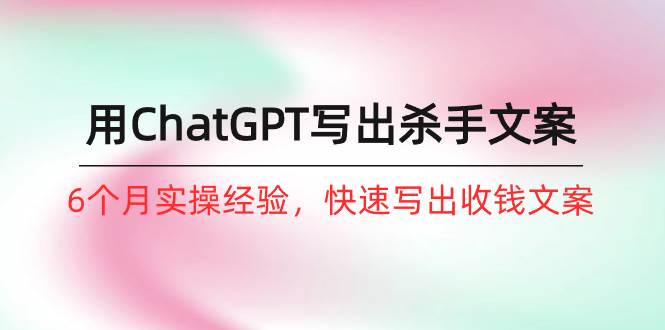 如何用ChatGPT-写出杀手文案，6个月实战经验，快速写出收钱文案（8节课）-副业之家