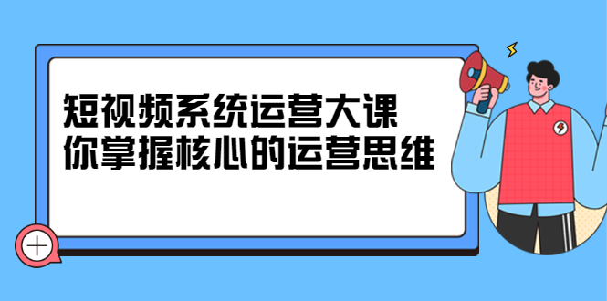 短视频系统运营大课，你掌握核心的运营思维 价值7800元-副业之家