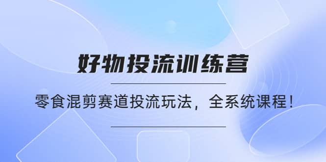 好物推广投流训练营：零食混剪赛道投流玩法，全系统课程-副业之家