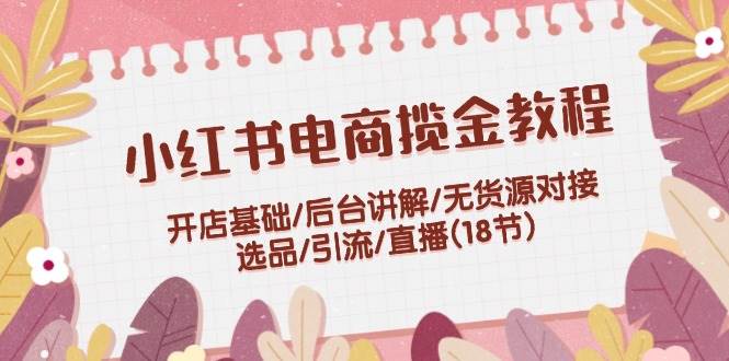 小红书电商揽金教程：开店基础/后台讲解/无货源对接/选品/引流/直播(18节)-副业之家