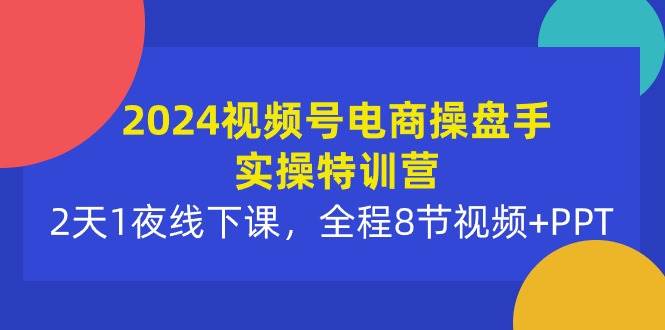 2024视频号电商操盘手实操特训营：2天1夜线下课，全程8节视频+PPT-副业之家
