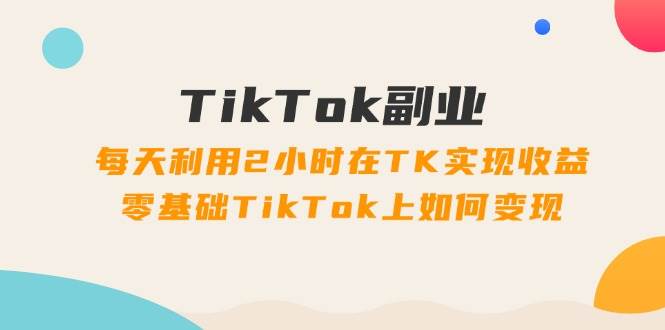 TikTok副业：每天利用2小时在TK实现收益，零基础TikTok上如何变现，34节程-副业之家