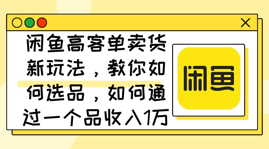 闲鱼高客单卖货新玩法，教你如何选品，如何通过一个品收入1万+-副业之家