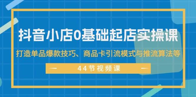 抖音小店0基础起店实操课，打造单品爆款技巧、商品卡引流模式与推流算法等-副业之家