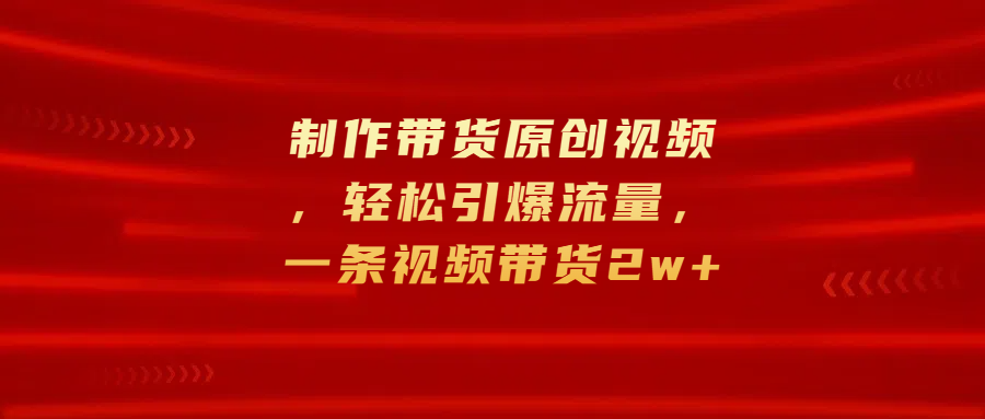 制作带货原创视频，轻松引爆流量，一条视频带货2w+-副业之家