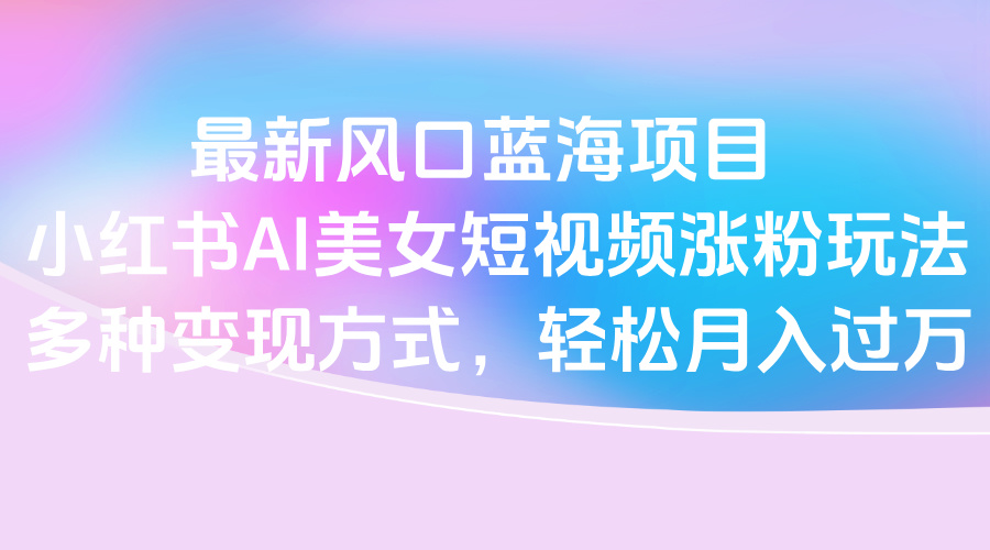 最新风口蓝海项目，小红书AI美女短视频涨粉玩法，多种变现方式轻松月入过万-副业之家