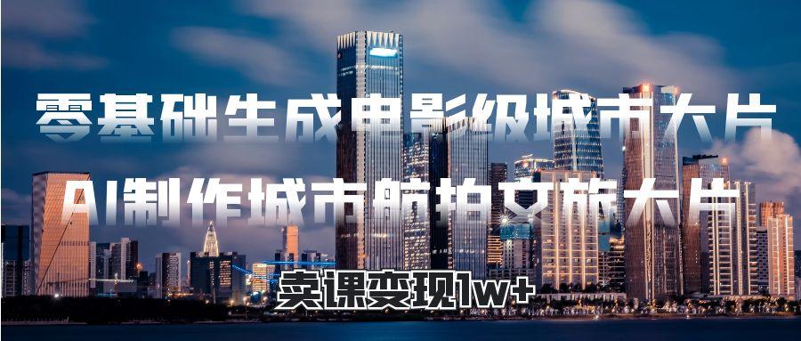 零基础生成电影级城市大片，AI制作城市航拍文旅大片，卖课变现1w+-副业之家